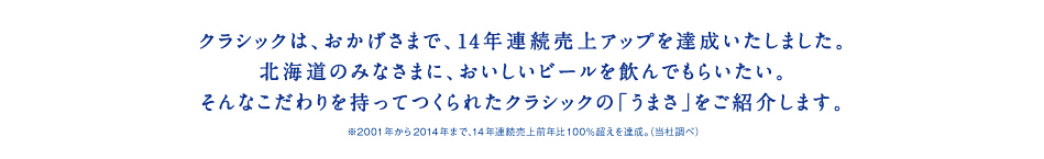 クラシックは、おかげさまで、14年連続売上アップを達成いたしました。北海道のみなさまに、おいしいビールを飲んでもらいたい。そんなこだわりを持ってつくられたクラシックの「うまさ」をご紹介します。※2001年から2014年まで、14年連続売上前年比100％超えを達成。（当社調べ）