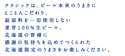 クラシックは、ビール本来のうまさにとことんこだわり、副原料を一切使用しない麦芽100％生ビール。北海道の皆様に感謝の気持ちを込めてつくられた北海道限定のうまさをお楽しみください。