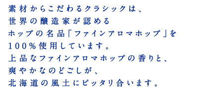 素材からこだわるクラシックは、世界の醸造家が認めるホップの名品「ファインアロマホップ」を100％使用しています。上品なファインアロマホップの香りと、爽やかなのどごしが、北海道の風土にピッタリ合います。