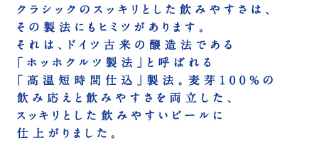 クラシックのスッキリとした飲みやすさは、その製法にもヒミツがあります。それは、ドイツ古来の醸造法である「ホッホクルツ製法」と呼ばれる「高温短時間仕込」製法。麦芽100％の飲み応えと飲みやすさを両立した、スッキリとした飲みやすいビールに仕上がりました。