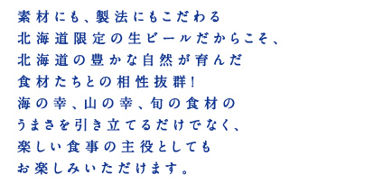 素材にも、製法にもこだわる北海道限定の生ビールだからこそ、北海道の豊かな自然が育んだ食材たちとの相性抜群！海の幸、山の幸、旬の食材のうまさを引き立てるだけでなく、楽しい食事の主役としてもお楽しみいただけます。