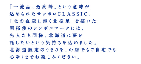 「一流品、最高峰」という意味が込められたサッポロCLASSIC。「北の夜空に輝く北極星」を描いた開拓使のシンボルマークには、先人たち同様、北海道に夢を託したいという気持ちを込めました。北海道限定のうまさを、お店でもご自宅でも心ゆくまでお楽しみください。