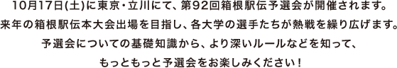 10月17日(土)に東京・立川にて、第92回箱根駅伝予選会が開催されます。来年の箱根駅伝本大会出場を目指し、各大学の選手たちが熱戦を繰り広げます。予選会についての基礎知識から、より深いルールなどを知って、もっともっと予選会をお楽しみください！