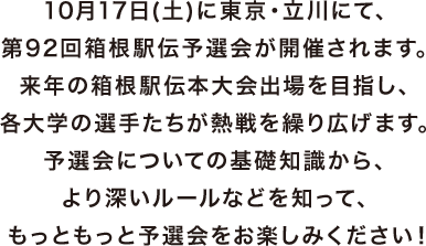 10月17日(土)に東京・立川にて、第92回箱根駅伝予選会が開催されます。来年の箱根駅伝本大会出場を目指し、各大学の選手たちが熱戦を繰り広げます。予選会についての基礎知識から、より深いルールなどを知って、もっともっと予選会をお楽しみください！